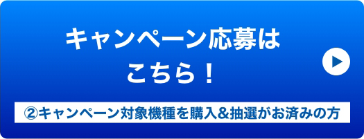 キャンペーン応募はこちら！ ②キャンペーン対象機種を購入&抽選がお済みの方