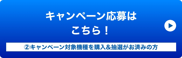 キャンペーン応募はこちら！ ②キャンペーン対象機種を購入&抽選がお済みの方