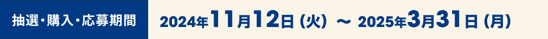 抽選・購入・応募期間 2024年11月12日（火）〜2025年3月31日（月）