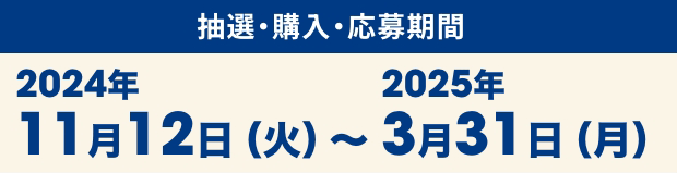 抽選・購入・応募期間 2024年11月12日（火）〜2025年3月31日（月）