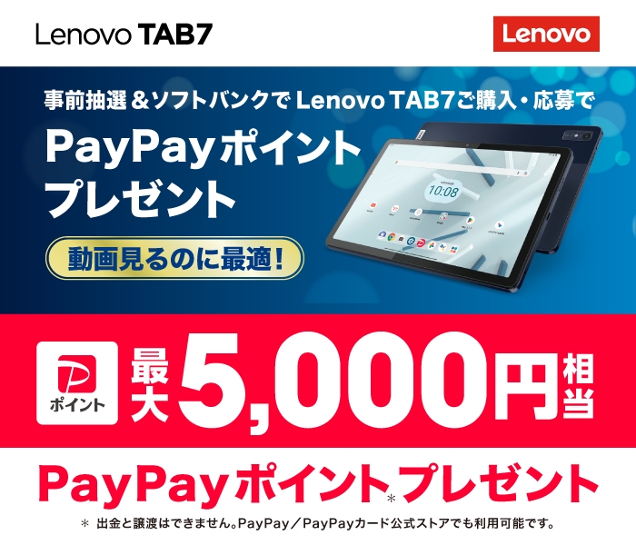 Lenovo TAB7 事前抽選＆ソフトバンクでLenovo TAB7ご購入・応募で　PayPayポイントプレゼント　動画見るのに最適！　ポイント最大5,000円相当　PayPayポイントプレゼント　＊出金と譲渡はできません。PayPay /PayPayカード公式ストアでも利用可能です。